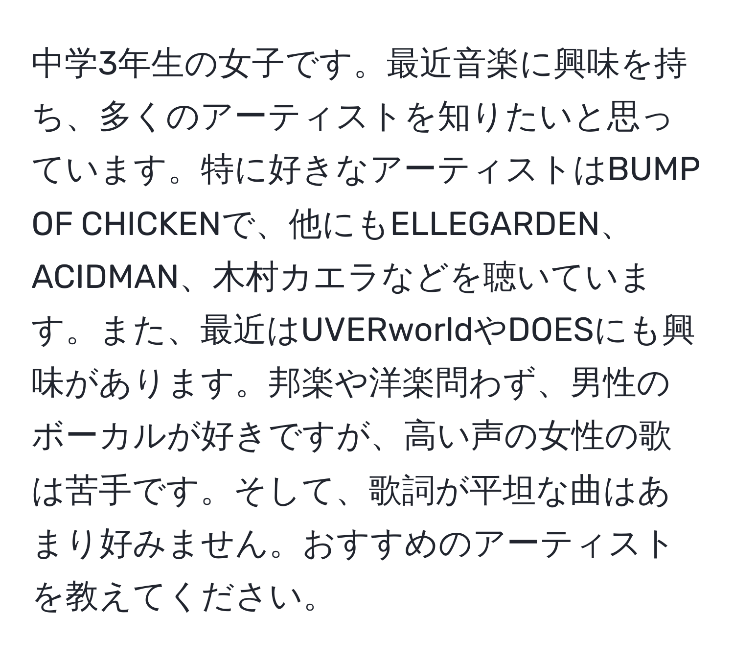 中学3年生の女子です。最近音楽に興味を持ち、多くのアーティストを知りたいと思っています。特に好きなアーティストはBUMP OF CHICKENで、他にもELLEGARDEN、ACIDMAN、木村カエラなどを聴いています。また、最近はUVERworldやDOESにも興味があります。邦楽や洋楽問わず、男性のボーカルが好きですが、高い声の女性の歌は苦手です。そして、歌詞が平坦な曲はあまり好みません。おすすめのアーティストを教えてください。