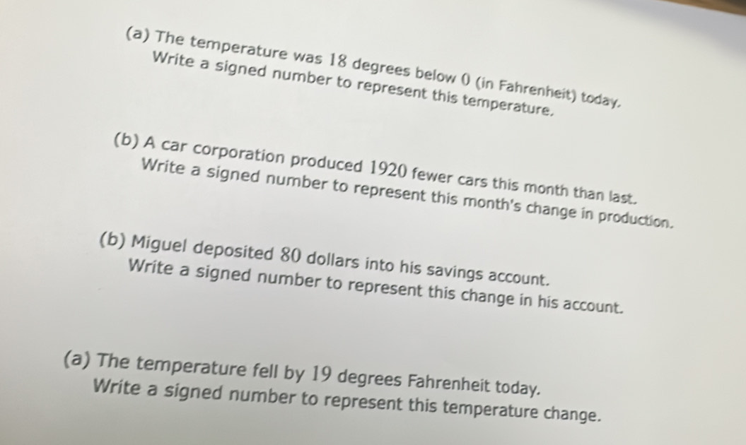 The temperature was 18 degrees below 0 (in Fahrenheit) today. 
Write a signed number to represent this temperature. 
(b) A car corporation produced 1920 fewer cars this month than last. 
Write a signed number to represent this month's change in production. 
(b) Miguel deposited 80 dollars into his savings account. 
Write a signed number to represent this change in his account. 
(a) The temperature fell by 19 degrees Fahrenheit today. 
Write a signed number to represent this temperature change.