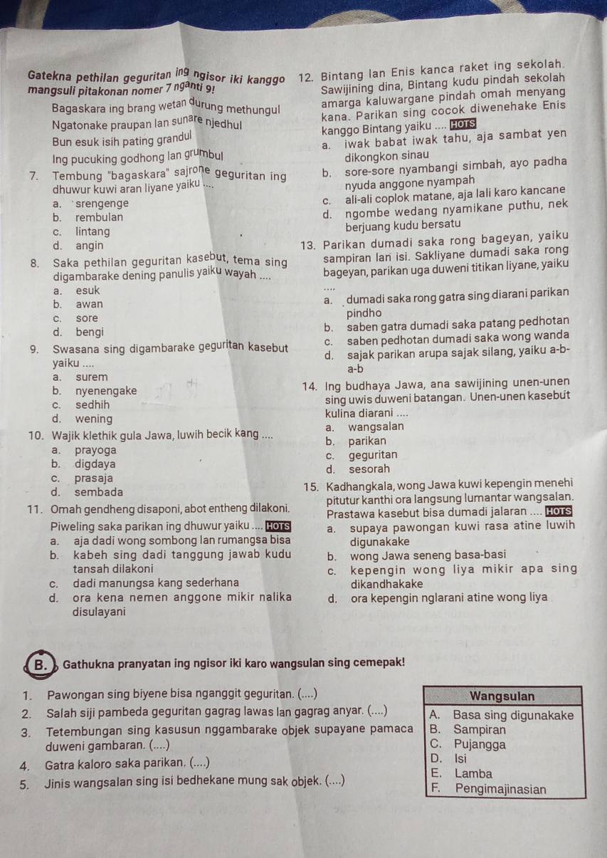 Gatekna pethilan geguritan ing ngisor iki kanggo 12. Bintang Ian Enis kanca raket ing sekolah.
mangsuli pitakonan nomer 7ngar ti 9!
Sawijining dina, Bintang kudu pindah sekolah
Bagaskara ing brang wetan durung methungul
amarga kaluwargane pindah omah menyang
Ngatonake praupan lan sunare njedhul kana. Parikan sing cocok diwenehake Enis
Bun esuk isih pating grandul kanggo Bintang yaiku .... HoTs
Ing pucuking godhong lan grumbul a. iwak babat iwak tahu, aja sambat yen
dikongkon sinau
7. Tembung "bagaskara" sajrone geguritan ing b. sore-sore nyambangi simbah, ayo padha
dhuwur kuwi aran liyane yaiku ....
nyuda anggone nyampah
a. srengeng e
c. ali-ali coplok matane, aja lali karo kancane
b. rembulan
d. ngombe wedang nyamikane puthu, nek
c. lintang
berjuang kudu bersatu
d. angin
13. Parikan dumadi saka rong bageyan, yaiku
8. Saka pethilan geguritan kasebut, tema sing sampiran lan isi. Sakliyane dumadi saka rong
digambarake dening panulis yaiku wayah .... bageyan, parikan uga duweni titikan liyane, yaiku
a. esuk
b. awan
a. dumadi saka rong gatra sing diarani parikan
c. sore
pindho
d. bengi b. saben gatra dumadi saka patang pedhotan
c. saben pedhotan dumadi saka wong wanda
9. Swasana sing digambarake geguritan kasebut d. sajak parikan arupa sajak silang, yaiku a-b-
yaiku .... a-b
a. surem
b. nyenengake 14. Ing budhaya Jawa, ana sawijining unen-unen
c. sedhih sing uwis duweni batangan. Unen-unen kasebut
d. wening kulina diarani ....
10. Wajik klethik gula Jawa, luwih becik kang .... b. parikan a. wangsalan
a. prayoga
b. digdaya c. geguritan
c. prasaja d. sesorah
d. sembada 15. Kadhangkala, wong Jawa kuwi kepengin menehi
11. Omah gendheng disaponi, abot entheng dilakoni. pitutur kanthi ora langsung lumantar wangsalan.
Prastawa kasebut bisa dumadi jalaran .... HOT
Piweling saka parikan ing dhuwur yaiku .... Hors a. supaya pawongan kuwi rasa atine luwih
a. aja dadi wong sombong lan rumangsa bisa digunakake
b. kabeh sing dadi tanggung jawab kudu b. wong Jawa seneng basa-basi
tansah dilakoni c. kepengin wong liya mikir apa sing
c. dadi manungsa kang sederhana dikandhakake
d. ora kena nemen anggone mikir nalika d. ora kepengin nglarani atine wong liya
disulayani
B.  Gathukna pranyatan ing ngisor iki karo wangsulan sing cemepak!
1. Pawongan sing biyene bisa nganggit geguritan. (....) 
2. Salah siji pambeda geguritan gagrag lawas lan gagrag anyar. (....) 
3. Tetembungan sing kasusun nggambarake objek supayane pamaca
duweni gambaran. (....) 
4. Gatra kaloro saka parikan. (....) 
5. Jinis wangsalan sing isi bedhekane mung sak objek. (....)