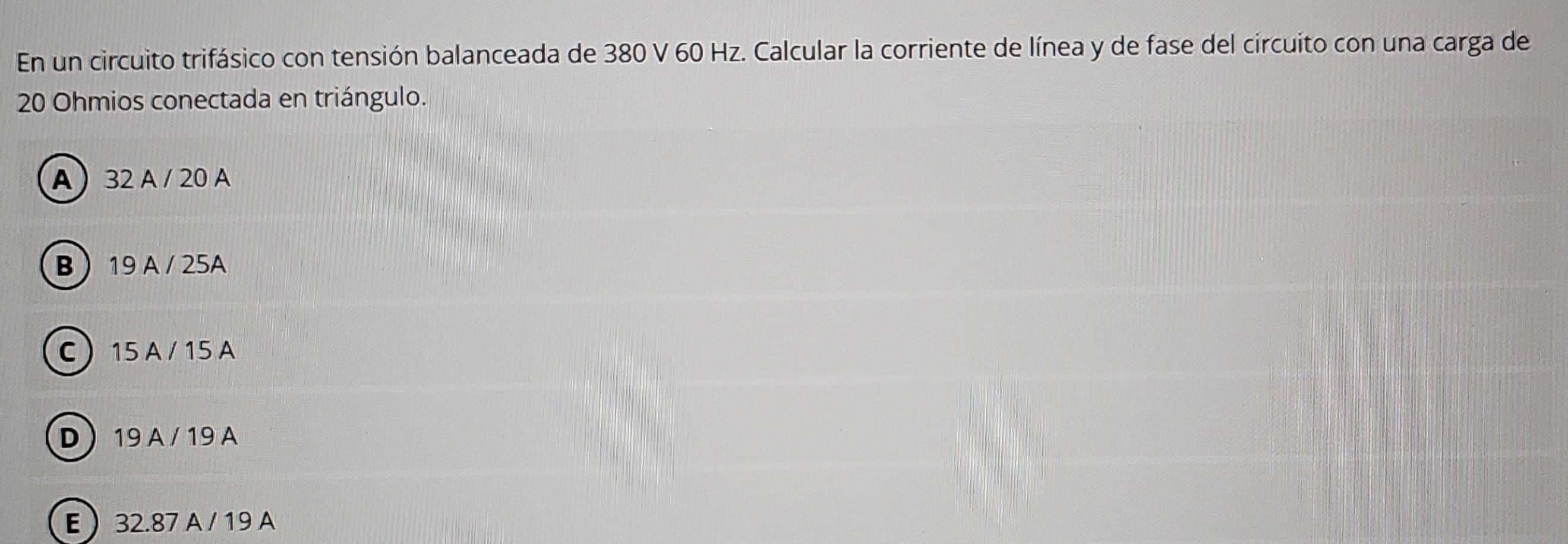 En un circuito trifásico con tensión balanceada de 380 V 60 Hz. Calcular la corriente de línea y de fase del circuito con una carga de
20 Ohmios conectada en triángulo.
A 32 A / 20 A
B  19 A / 25A
C 15 A / 15 A
D  19 A / 19 A
E 32.87 A / 19 A