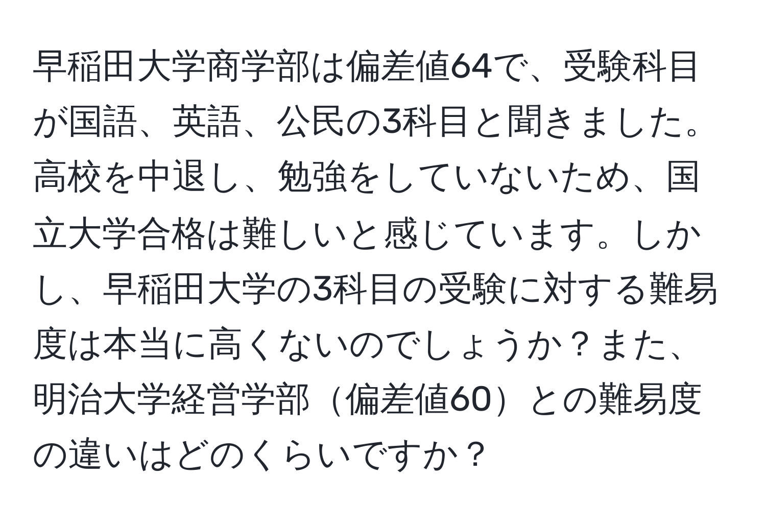 早稲田大学商学部は偏差値64で、受験科目が国語、英語、公民の3科目と聞きました。高校を中退し、勉強をしていないため、国立大学合格は難しいと感じています。しかし、早稲田大学の3科目の受験に対する難易度は本当に高くないのでしょうか？また、明治大学経営学部偏差値60との難易度の違いはどのくらいですか？