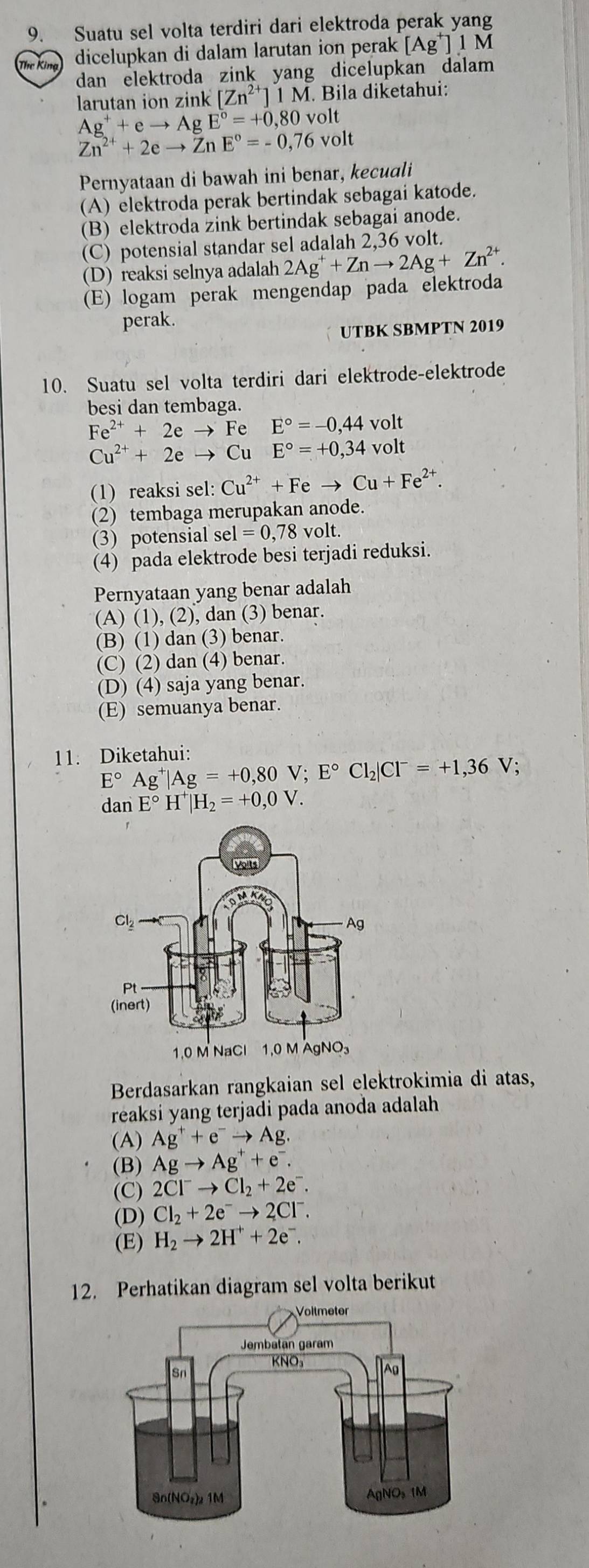 Suatu sel volta terdiri dari elektroda perak yang
Thr King dicelupkan di dalam larutan ion perak [Ag^+]1N
dan elektroda zink yang dicelupkan dalam 
larutan ion zink [Zn^(2+)]1M. Bila diketahui:
Ag^++eto AgE°=+0,80volt
Zn^(2+)+2eto ZnE°=-0,76volt
Pernyataan di bawah ini benar, kecuali
(A) elektroda perak bertindak sebagai katode.
(B) elektroda zink bertindak sebagai anode.
(C) potensial standar sel adalah 2,36 volt.
(D) reaksi selnya adalah 2Ag^++Znto 2Ag+Zn^(2+).
(E) logam perak mengendap pada elektroda
perak.
UTBK SBMPTN 2019
10. Suatu sel volta terdiri dari elektrode-elektrode
besi dan tembaga.
Fe^(2+)+2eto I e E°=-0,44volt
Cu^(2+)+2eto Cu E°=+0,34volt
(1) reaksi sel: Cu^(2+)+Feto Cu+Fe^(2+).
(2) tembaga merupakan anode.
(3) potensial sel =0,78volt
(4) pada elektrode besi terjadi reduksi.
Pernyataan yang benar adalah
(A) (1), (2), dan (3) benar.
(B) (1) dan (3) benar.
(C) (2) dan (4) benar.
(D) (4) saja yang benar.
(E) semuanya benar.
11. Diketahui:
E°Ag^+|Ag=+0,80V;E°Cl_2|Cl^-=+1,36V;
dan E°H^+|H_2=+0,0V.
Berdasarkan rangkaian sel elektrokimia di atas,
reaksi yang terjadi pada anoda adalah
(A) Ag^++e^-to Ag.
(B) Agto Ag^++e^-.
(C) 2Cl^-to Cl_2+2e^-.
(D) Cl_2+2e^-to 2Cl^-.
(E) H_2to 2H^++2e^-.
12. Perhatikan diagram sel volta berikut