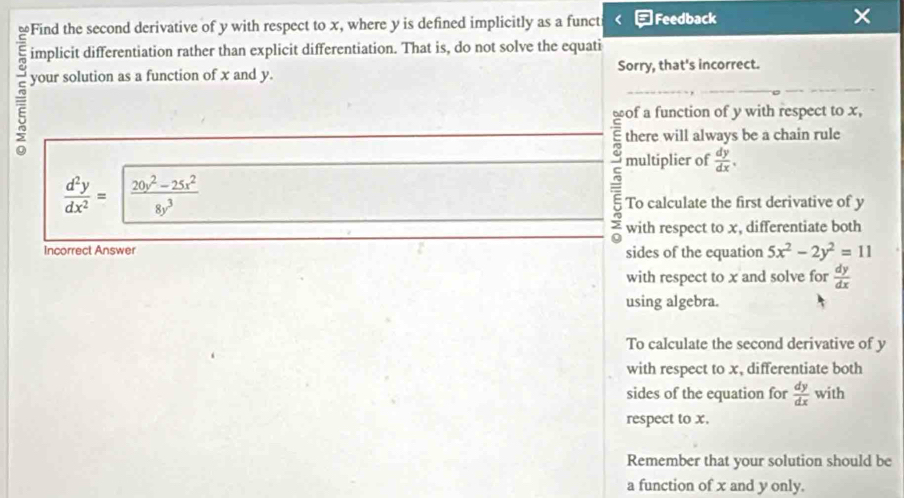 ≌Find the second derivative of y with respect to x, where y is defined implicitly as a funct □Feedback × 
implicit differentiation rather than explicit differentiation. That is, do not solve the equati 
your solution as a function of x and y. Sorry, that's incorrect. 
of a function of y with respect to x, 
there will always be a chain rule
 d^2y/dx^2 = (20y^2-25x^2)/8y^3 
: multiplier of  dy/dx . 
To calculate the first derivative of y
: with respect to x, differentiate both 
Incorrect Answer sides of the equation 5x^2-2y^2=11
with respect to x and solve for  dy/dx 
using algebra. 
To calculate the second derivative of y
with respect to x, differentiate both 
sides of the equation for  dy/dx with 1
respect to x. 
Remember that your solution should be 
a function of x and y only.