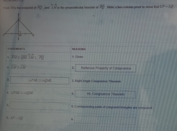 Point Mf is the midpoint of overline PQ , and overleftrightarrow LM is the perpendicular bisector of overline PQ. Write a two-column proof to show that LP=LQ. 
STATEMENTS REA SON S 
1. overline PM≌ overline QMLvector LM⊥ overline PQ 1. Given 
2. 
2 overline LM≌ overline LM Reflexive Property of Congruence 
3. △ PM≌ △ QML □° 3. Right Angle Congruence Theorem 
4. 
4. △ PML≌ △ QML =□^1x_2= □ /□   HL Congruence Theorem 
5. □ 5. Corresponding parts of congruent triangles are congruent 
6. LP-LQ
6.