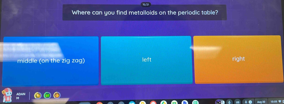 15/21
Where can you find metalloids on the periodic table?
middle (on the zig zag) left right
Aug 30 10:09