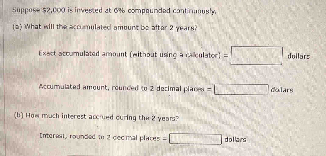 Suppose $2,000 is invested at 6% compounded continuously. 
(a) What will the accumulated amount be after 2 years? 
Exact accumulated amount (without using a calculator) =□ dollars
Accumulated amount, rounded to 2 decimal places =□ C ollars 
(b) How much interest accrued during the 2 years? 
Interest, rounded to 2 decimal places = □ dollars