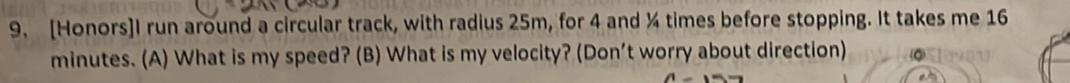 [Honors]I run around a circular track, with radius 25m, for 4 and ¼ times before stopping. It takes me 16
minutes. (A) What is my speed? (B) What is my velocity? (Don’t worry about direction)