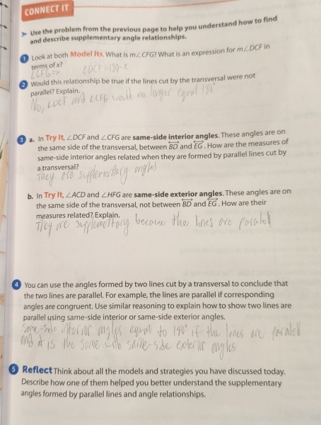 CONNECT IT 
Use the problem from the previous page to help you understand how to find 
and describe supplementary angle relationships. 
Look at both Model Its. What is m∠ CFG? What is an expression for m∠ DCF in 
terms of x
* Would this relationship be true if the lines cut by the transversal were not 
parallel? Explain. 
④ a. In Try It, ∠ DCF and ∠ CFG are same-side interior angles. These angles are on 
the same side of the transversal, between overleftrightarrow BD and overleftrightarrow EG. How are the measures of 
same-side interior angles related when they are formed by parallel lines cut by 
a transversal 
b. In Try It, ∠ ACD and ∠ HFG are same-side exterior angles. These angles are on 
the same side of the transversal, not between overleftrightarrow BD and overleftrightarrow EG. How are their 
measures related? Explain. 
④ You can use the angles formed by two lines cut by a transversal to conclude that 
the two lines are parallel. For example, the lines are parallel if corresponding 
angles are congruent. Use similar reasoning to explain how to show two lines are 
parallel using same-side interior or same-side exterior angles. 
Reflect Think about all the models and strategies you have discussed today. 
Describe how one of them helped you better understand the supplementary 
angles formed by parallel lines and angle relationships.