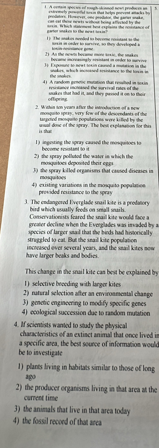 A certain species of rough-skinned newt produces an 5.
extremely powerful toxin that helps prevent attacks by
predators. However, one predator, the garter snake,
can eat these newts without being affected by the
toxin. Which statement best explains the resistance of
garter snakes to the newt toxin?
1) The snakes needed to become resistant to the
toxin in order to survive, so they developed a
toxin-resistance gene.
2) As the newts became more toxic, the snakes
became increasingly resistant in order to survive
3) Exposure to newt toxin caused a mutation in the
snakes, which increased resistance to the toxin in
the snakes.
4) A random genetic mutation that resulted in toxin
resistance increased the survival rates of the
snakes that had it, and they passed it on to their
offspring.
2. Within ten years after the introduction of a new
mosquito spray, very few of the descendants of the
targeted mosquito populations were killed by the
usual dose of the spray. The best explanation for this
is that
1) ingesting the spray caused the mosquitoes to
become resistant to it
2) the spray polluted the water in which the
mosquitoes deposited their eggs
3) the spray killed organisms that caused diseases in
mosquitoes
4) existing variations in the mosquito population
provided resistance to the spray
3. The endangered Everglade snail kite is a predatory
bird which usually feeds on small snails.
Conservationists feared the snail kite would face a
greater decline when the Everglades was invaded by a
species of larger snail that the birds had historically
struggled to eat. But the snail kite population
increased over several years, and the snail kites now
have larger beaks and bodies.
This change in the snail kite can best be explained by
1) selective breeding with larger kites
2) natural selection after an environmental change
3) genetic engineering to modify specific genes
4) ecological succession due to random mutation
4. If scientists wanted to study the physical
characteristics of an extinct animal that once lived in
a specific area, the best source of information would
be to investigate
1) plants living in habitats similar to those of long
ago
2) the producer organisms living in that area at the
current time
3) the animals that live in that area today
4) the fossil record of that area