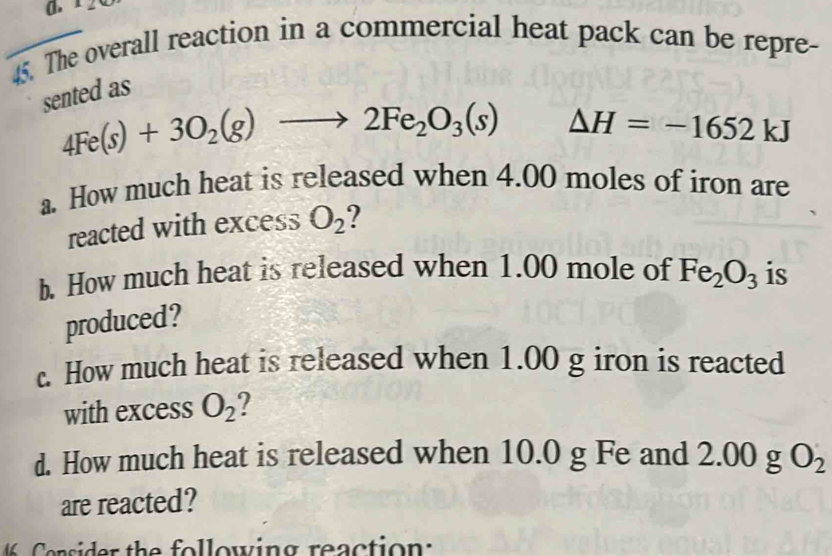 ± 2 
45. The overall reaction in a commercial heat pack can be repre- 
sented as
4Fe(s)+3O_2(g)to 2Fe_2O_3(s) △ H=-1652kJ
a. How much heat is released when 4.00 moles of iron are 
reacted with excess O_2 2 
b. How much heat is released when 1.00 mole of Fe_2O_3 is 
produced? 
c. How much heat is released when 1.00 g iron is reacted 
with excess O_2 ? 
d. How much heat is released when 10.0 g Fe and 2.00 g O_2
are reacted? 
sider the following reaction :