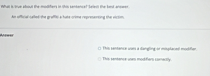 What is true about the modifiers in this sentence? Select the best answer.
An official called the graffiti a hate crime representing the victim.
Answer
This sentence uses a dangling or misplaced modifier.
This sentence uses modifiers correctly.