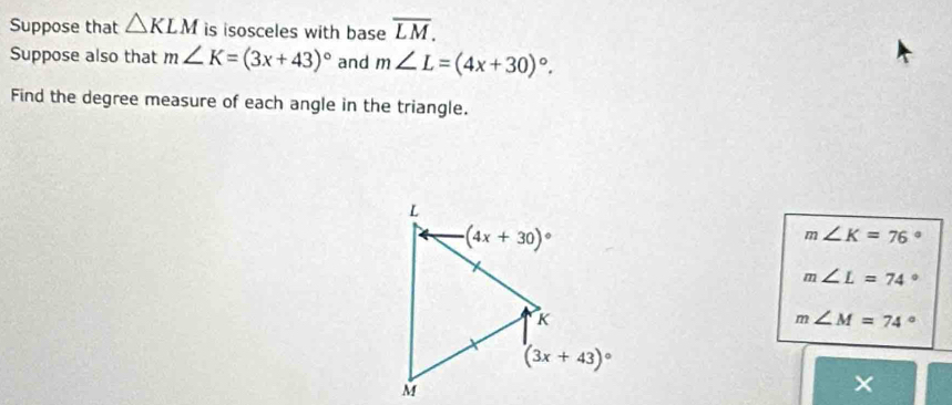 Suppose that △ KLM is isosceles with base overline LM.
Suppose also that m∠ K=(3x+43)^circ  and m∠ L=(4x+30)^circ .
Find the degree measure of each angle in the triangle.
m∠ K=76°
m∠ L=74°
m∠ M=74°
×