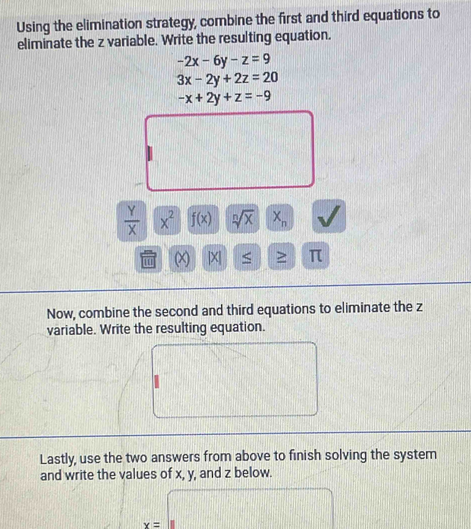 Using the elimination strategy, combine the first and third equations to 
eliminate the z variable. Write the resulting equation.
-2x-6y-z=9
3x-2y+2z=20
-x+2y+z=-9
d=□^(□ )
frac □ 
-1
I(11)
□°
 Y/X  x^2 f(x) sqrt[n](x) | X_n √ 
(∞) |X| 7 > π
Now, combine the second and third equations to eliminate the z
variable. Write the resulting equation. 
=□ =□^(3sqrt()) □
 1/2 
Lastly, use the two answers from above to finish solving the system 
and write the values of x, y, and z below.
x=□