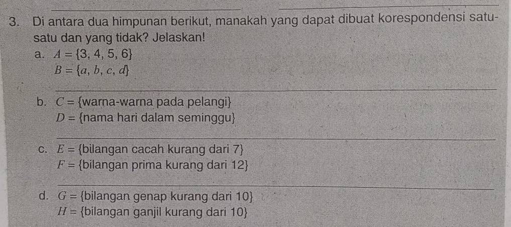 Di antara dua himpunan berikut, manakah yang dapat dibuat korespondensi satu- 
satu dan yang tidak? Jelaskan! 
a. A= 3,4,5,6
B= a,b,c,d
_ 
_ 
_ 
b. C= warna-warna pada pelangi
D= nama hari dalam seminggu 
_ 
_ 
C. E= bilangan cacah kurang dari 7 
F= bilangan prima kurang dari 12 
_ 
d. G= bilangan genap kurang dari 10 
H= bilangan ganjil kurang dari 10 