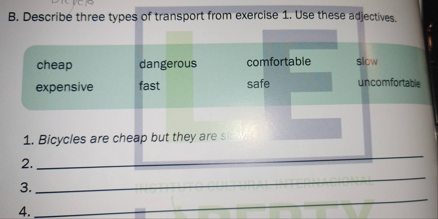 Describe three types of transport from exercise 1. Use these adjectives.
cheap dangerous comfortable slow
expensive fast safe
uncomfortable
1. Bicycles are cheap but they are sk
2._
_
_
3.
_
4.