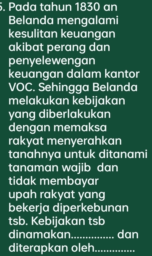 Pada tahun 1830 an 
Belanda mengalami 
kesulitan keuangan 
akibat perang dan 
penyelewengan 
keuangan dalam kantor 
VOC. Sehingga Belanda 
melakukan kebijakan 
yang diberlakukan 
dengan memaksa 
rakyat menyerahkan 
tanahnya untuk ditanami 
tanaman wajib dan 
tidak membayar 
upah rakyat yang 
bekerja diperkebunan 
tsb. Kebijakan tsb 
dinamakan_ dan 
diterapkan oleh_