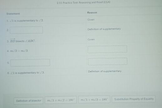 2.11 Practice Test: Reasoning and Proof (CGA)
Definition of bisector m∠ 1+m∠ 2=180° m∠ 1+m∠ 3=180° Substitution Property of Equality