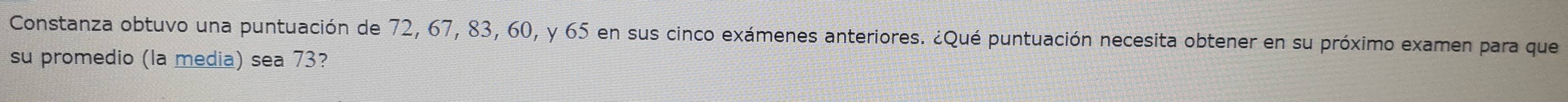 Constanza obtuvo una puntuación de 72, 67, 83, 60, y 65 en sus cinco exámenes anteriores. ¿Qué puntuación necesita obtener en su próximo examen para que 
su promedio (la media) sea 73?