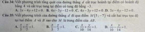 Cầu 34: Viết phương trình tổng quát của đường thẳng ơ cắt trục hoành tại điểm có hoành độ
bằng 4 và cắt trục tung tại điểm có tung độ bằng −3.
A. 3x-4y+12=0 B. 4x-3y-12=0. C. 4x-3y+12=0. D. 3x-4y-12=0. 
Câu 35: Viết phương trình của đường thẳng ơ đi qua điểm M(5;-7) và cất hai trục tọa độ
tại hai điểm A và B sao cho M là trung điểm của AB.
A.  x/5 + y/7 =1. B.  x/5 - y/7 =1. C.  x/10 + y/14 =1. D,  x/10 - y/14 =1.