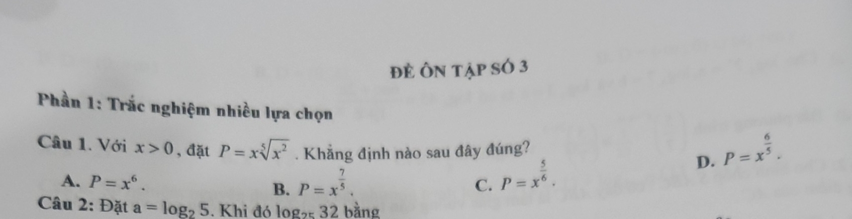 đẻ Ôn tập sÓ 3
Phần 1: Trắc nghiệm nhiều lựa chọn
Câu 1. Với x>0 , đặt P=xsqrt[5](x^2). Khẳng định nào sau đây đúng?
D. P=x^(frac 6)5.
A. P=x^6. B. P=x^(frac 7)5.
C. P=x^(frac 5)6. 
Câu 2: Đặt a=log _25. Khi đó log _2532 bằng