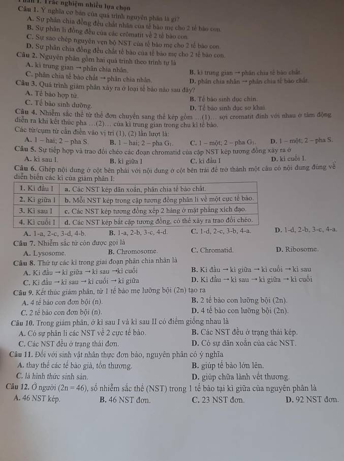 al 1. T rác nghiệm nhiều lựa chọn
Câu 1. Ý nghĩa cơ bán của quá trình nguyên phân là gi?
A. Sự phân chia đồng đều chất nhân của tế bào mẹ cho 2 tế bào con
B. Sự phân lì đồng đều của các crômatit về 2 tế bào con
C. Sự sao chép nguyên vẹn bộ NST của tế bào mẹ cho 2 tế bào con
D. Sự phân chia đồng đều chất tế bào của tế bào mẹ cho 2 tế bào con.
Câu 2. Nguyên phân gồm hai quá trình theo trình tự là
A. ki trung gian → phân chia nhân.
B. ki trung gian → phân chia tế bào chất
C. phân chia tế bào chất → phân chia nhân. D. phân chia nhân → phân chia tế bào chất
Câu 3. Quả trình giảm phân xây ra ở loại tế bảo nào sau đây?
A. Tể bào hợp từ
B. Tể bào sinh dục chin.
C. Tế bảo sinh dưỡng.
D. Tể bào sinh dục sơ khai
Câu 4. Nhiễm sắc thể từ thể đơn chuyển sang thể kép gồm ...(1)... sợi cromatit đính với nhau ở tâm động
diễn ra khi kết thúc pha …(2).. của kì trung gian trong chu kì tế bảo.
Các từ/cụm từ cần điền vào vị trí (1), (2) lần lượt là:
A. 1 - hai; 2 - pha S. B. 1 - hai; 2 - pha G. C. 1 - một; 2 - pha G:. D. 1 - một; 2 - pha S.
Câu 5. Sự tiếp hợp và trao đổi chéo các đoạn chromatid của cập NST kép tương đồng xây ra ở
A. ki sau l. B. ki giữa l C. kì đầu I D. ki cuối I.
Câu 6. Ghép nội dung ở cột bên phải với nội dung ở cột bên trái đề trở thành một cầu cô nội dung đúng về
diễn biển các kì c
A. 1-a, 2-c, 3-d, 4-b. B. 1-a, 2-b, 3-c, 4-d. C. 1-d, 2-c, 3-b, 4-a.d, 2-b, 3-c, 4-a.
Câu 7. Nhiễm sắc tử còn được gọi là D. Ribosome.
A. Lysosome. B. Chromosome C. Chromatid.
Câu 8. Thứ tự các kỉ trong giai đoạn phân chia nhân là
A. Ki đầu → ki giữa → kì sau →kỉ cuối B. Ki đầu → kì giữa → kì cuối → ki sau
C. Ki đầu → ki sau → kì cuối → ki giữa D. Kì đầu → kì sau → kì giữa → kì cuổi
Câu 9. Kết thúc giảm phân, từ 1 tế bảo mẹ lưỡng bội (2n) tạo ra
A. 4 tế bảo con đơn bội (n). B. 2 tể bào con lưỡng bội (2n).
C. 2 tế bảo con đơn bội (n). D. 4 tế bảo con lưỡng bội (2n).
Câu 10. Trong giám phân, ở kì sau I và kì sau II có điểm giống nhau là
A. Có sự phân li các NST về 2 cực tế bảo. B. Các NST đều ở trạng thái kép.
C. Các NST đều ở trạng thái đơn. D. Có sự dãn xoắn của các NST.
Câu 11. Đối với sinh vật nhân thực đơn bảo, nguyên phân có ý nghĩa
A. thay thế các tế bảo già, tồn thương. B. giúp tế bảo lớn lên.
C. là hình thức sinh sản. D. giúp chữa lành vết thương.
Câu 12. Ở người (2n=46) , số nhiễm sắc thể (NST) trong 1 tế bào tại kì giữa của nguyên phân là
A. 46 NST kép. B. 46 NST đơn. C. 23 NST đơn. D. 92 NST đơn.