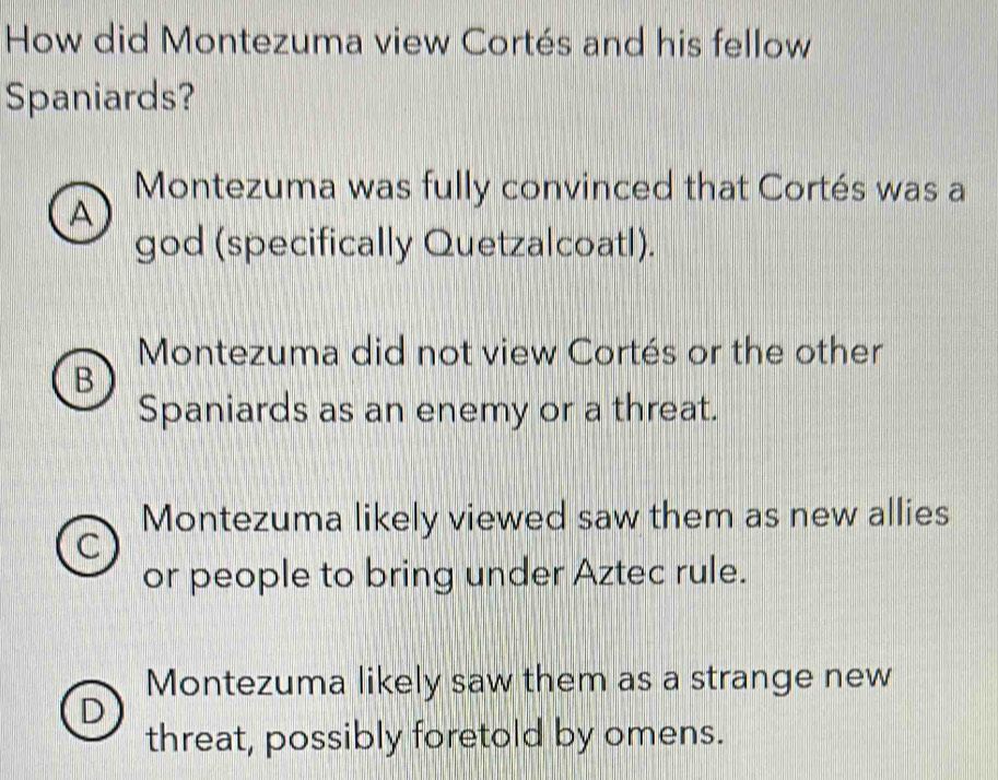 How did Montezuma view Cortés and his fellow
Spaniards?
Montezuma was fully convinced that Cortés was a
A
god (specifically Quetzalcoatl).
Montezuma did not view Cortés or the other
B
Spaniards as an enemy or a threat.
Montezuma likely viewed saw them as new allies
C
or people to bring under Aztec rule.
Montezuma likely saw them as a strange new
D
threat, possibly foretold by omens.