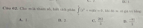 C. 2 D. 1
Câu 62. Cho m là tham số, biết tích phân ∈tlimits _0^(3(x^5)+m)dx=0 , khi đó m có giá trị bằng:
A. 1. B. 2. C.  282/3 . D.  (-81)/2 .