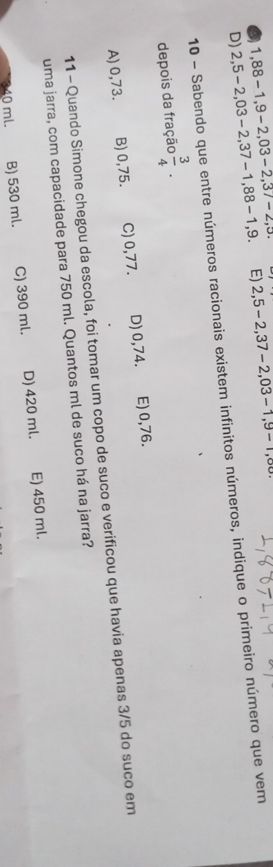 6 1,88-1,9-2,03-2, 37-2,5. E) 2,5-2, 37-2, 03-1, 9-1
D) 2,5-2,03-2, 37-1, 88-1, 9. 
10 - Sabendo que entre números racionais existem infinitos números, indique o primeiro número que vem
depois da fração  3/4 .
A) 0,73. B) 0,75. C) 0,77. D) 0,74. E) 0,76.
11 - Quando Simone chegou da escola, foi tomar um copo de suco e verificou que havia apenas 3/5 do suco em
uma jarra, com capacidade para 750 ml. Quantos ml de suco há na jarra?
10 ml. B) 530 ml. C) 390 ml. D) 420 ml. E) 450 ml.