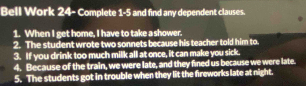 Bell Work 24- Complete 1-5 and find any dependent clauses. 
1. When I get home, I have to take a shower. 
2. The student wrote two sonnets because his teacher told him to. 
3. If you drink too much milk all at once, it can make you sick. 
4. Because of the train, we were late, and they fined us because we were late. 
5. The students got in trouble when they lit the fireworks late at night.