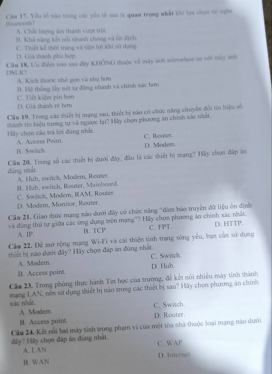 Yểu tổ nào trong các yếu tổ sau là quan trọng nhất khi lựa chọn tai nghe
Bluetooth?
A. Chất lượng âm thanh vượt trội.
B. Khá năng kết nổi nhanh chóng và ốn định.
C. Thiết kể thời trang và tiện lợi khi sử dụng.
D. Giá thành phù hợp.
Cầu 18. Ưu điểm nào sau đây KHÔNG thuộc về máy ảnh mirrorless so với máy ành
DSLR?
A. Kích thước nhỏ gọn và nhẹ hơn
B. Hệ thống lấy nét tự động nhanh và chính xác hơn
C. Tiết kiệm pin hơn
D. Giá thành rẻ hơn
Câu 19. Trong các thiết bị mạng sau, thiết bị nào có chức năng chuyển đồi tín hiệu số
thành tín hiệu tương tự và ngược lại? Hãy chọn phương án chính xác nhất.
Hy chọn câu trả lời đúng nhất.
A. Access Point. C. Router.
B. Switch. D. Modem.
Câu 20. Trong số các thiết bị dưới đây, đâu là các thiết bị mạng? Hãy chọn đáp án
đúng nhất.
A. Hub, switch, Modem, Router.
B. Hub, switch, Router, Mainboard.
C. Switch, Modem, RAM, Router.
D. Modem, Monitor, Router.
Câu 21. Giao thức mạng nào dưới đây có chức năng “đảm bảo truyền dữ liệu ồn định
và đúng thứ tự giữa các ứng dụng trên mạng”? Hãy chọn phương án chính xác nhất.
A. IP. B. TCP. C. FPT. D. HTTP.
Câu 22. Đề mở rộng mạng Wi-Fi và cải thiện tình trạng sóng yếu, bạn cần sử dụng
thiết bị nào dưới đây? Hãy chọn đáp án đúng nhất.
A. Modem. C. Switch.
B. Access point. D. Hub.
Câu 23. Trong phòng thực hành Tin học của trường, để kết nối nhiều máy tính thành
mạng LAN, nên sử dụng thiết bị nào trong các thiết bị sau? Hãy chọn phương án chính
xác nhất.
A. Modem. C. Switch.
B. Access point. D. Router.
Câu 24. Kết nối hai máy tính trong phạm vi của một tòa nhà thuộc loại mạng nào dưới
đãy? Hãy chọn đáp án đúng nhất.
A. LAN C. WAP
B. WAN D. Internet