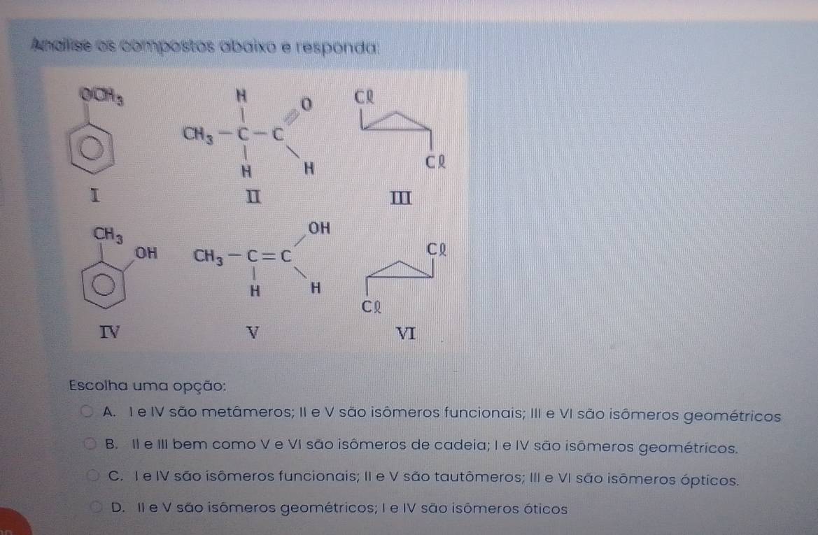 Analise os compostos abaixo e responda:
Escolha uma opção:
A. I e IV são metâmeros; II e V são isômeros funcionais; III e VI são isômeros geométricos
B. II e III bem como V e VI são isômeros de cadeia; I e IV são isômeros geométricos.
C. I e IV são isômeros funcionais; II e V são tautômeros; III e VI são isômeros ópticos.
D. II e V são isômeros geométricos; I e IV são isômeros óticos