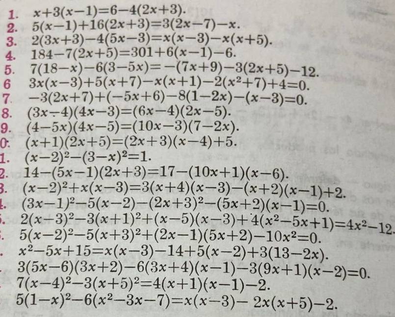 x+3(x-1)=6-4(2x+3).
2. 5(x-1)+16(2x+3)=3(2x-7)-x.
3. 2(3x+3)-4(5x-3)=x(x-3)-x(x+5).
4. 184-7(2x+5)=301+6(x-1)-6.
5. 7(18-x)-6(3-5x)=-(7x+9)-3(2x+5)-12.
6 3x(x-3)+5(x+7)-x(x+1)-2(x^2+7)+4=0.
7. -3(2x+7)+(-5x+6)-8(1-2x)-(x-3)=0.
8. (3x-4)(4x-3)=(6x-4)(2x-5).
9. (4-5x)(4x-5)=(10x-3)(7-2x).
0. (x+1)(2x+5)=(2x+3)(x-4)+5.
1. (x-2)^2-(3-x)^2=1.
2. 14-(5x-1)(2x+3)=17-(10x+1)(x-6).
5. (x-2)^2+x(x-3)=3(x+4)(x-3)-(x+2)(x-1)+2.
(3x-1)^2-5(x-2)-(2x+3)^2-(5x+2)(x-1)=0.
2(x-3)^2-3(x+1)^2+(x-5)(x-3)+4(x^2-5x+1)=4x^2-12
5(x-2)^2-5(x+3)^2+(2x-1)(5x+2)-10x^2=0.
x^2-5x+15=x(x-3)-14+5(x-2)+3(13-2x).
3(5x-6)(3x+2)-6(3x+4)(x-1)-3(9x+1)(x-2)=0.
7(x-4)^2-3(x+5)^2=4(x+1)(x-1)-2.
5(1-x)^2-6(x^2-3x-7)=x(x-3)-2x(x+5)-2.