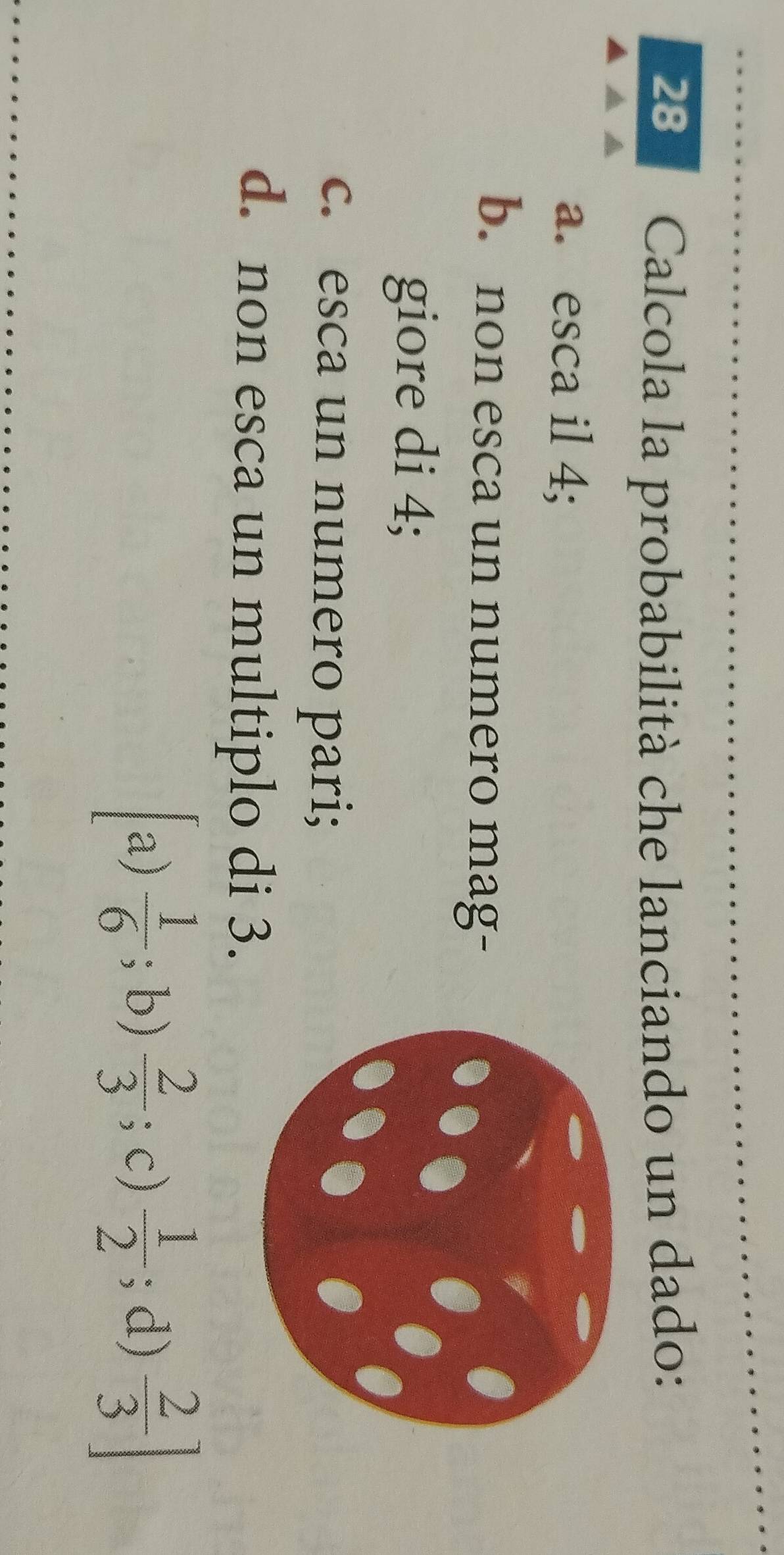 Calcola la probabilità che lanciando un dado:
a. esca il 4;
b. non esca un numero mag-
giore di 4;
c. esca un numero pari;
d. non esca un multiplo di 3.
a)  1/6 ;b)  2/3 ; c)  1/2 ; d)  2/3 ]