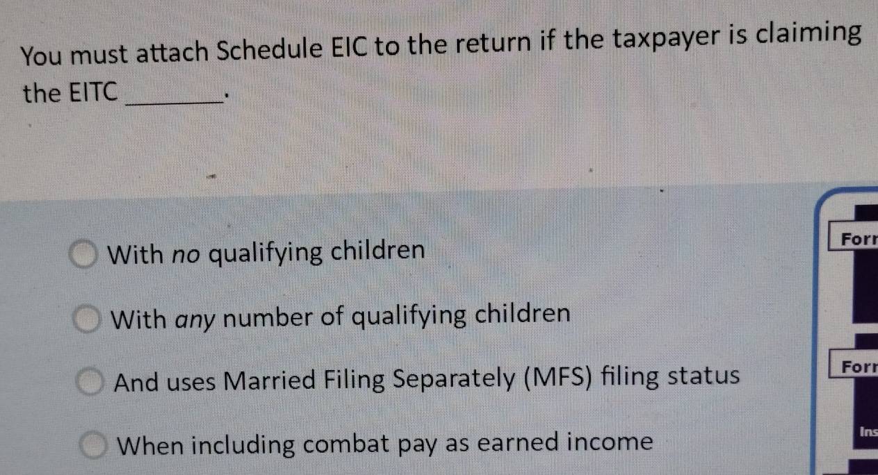 You must attach Schedule EIC to the return if the taxpayer is claiming
the EITC_
.
With no qualifying children
Forr
With any number of qualifying children
And uses Married Filing Separately (MFS) filing status
Forr
When including combat pay as earned income
Ins