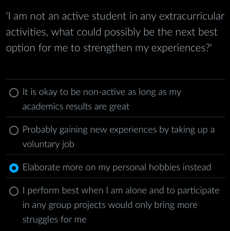 'I am not an active student in any extracurricular
activities, what could possibly be the next best
option for me to strengthen my experiences?'
_
It is okay to be non-active as long as my
academics results are great
_
_
Probably gaining new experiences by taking up a
voluntary job
_
Elaborate more on my personal hobbies instead
_
I perform best when I am alone and to participate
in any group projects would only bring more
struggles for me