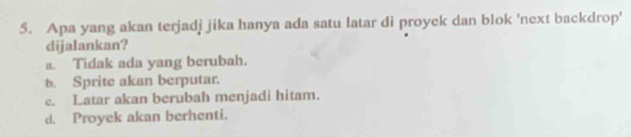 Apa yang akan terjadj jika hanya ada satu latar di proyek dan blok 'next backdrop'
dijalankan?
a. Tidak ada yang berubah.
b. Sprite akan berputar.
e. Latar akan berubah menjadi hitam.
d. Proyek akan berhenti.