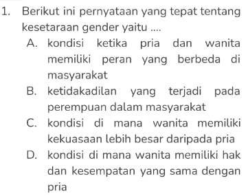 Berikut ini pernyataan yang tepat tentang
kesetaraan gender yaitu ....
A. kondisi ketika pria dan wanita
memiliki peran yang berbeda di
masyarakat
B. ketidakadilan yang terjadi pada
perempuan dalam masyarakat
C. kondisi di mana wanita memiliki
kekuasaan lebih besar daripada pria
D. kondisi di mana wanita memiliki hak
dan kesempatan yang sama dengan
pria