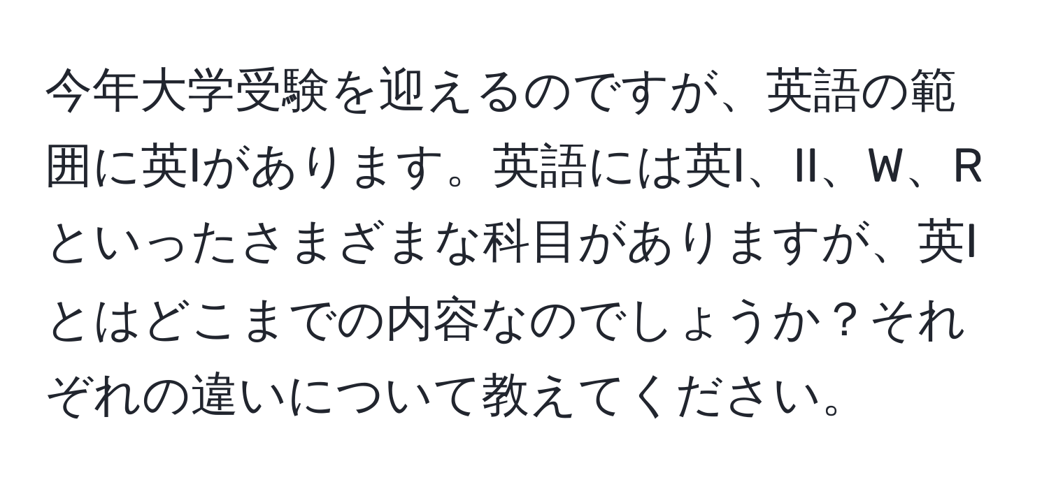 今年大学受験を迎えるのですが、英語の範囲に英Iがあります。英語には英I、II、W、Rといったさまざまな科目がありますが、英Iとはどこまでの内容なのでしょうか？それぞれの違いについて教えてください。