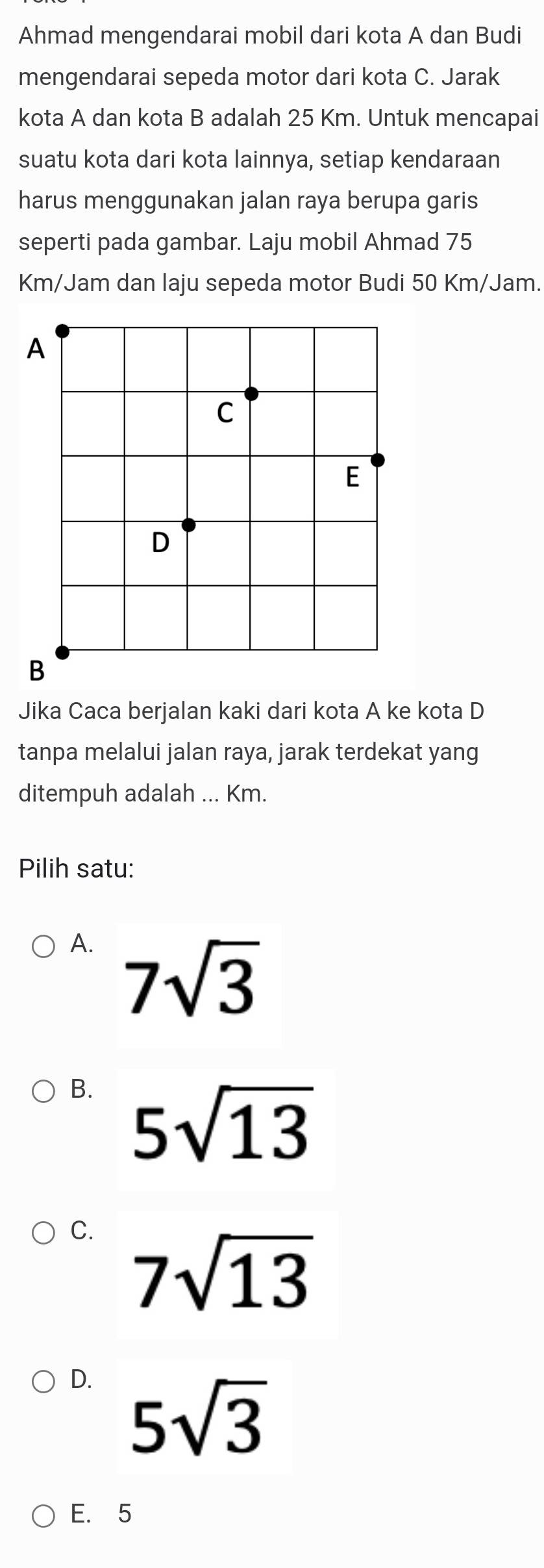 Ahmad mengendarai mobil dari kota A dan Budi
mengendarai sepeda motor dari kota C. Jarak
kota A dan kota B adalah 25 Km. Untuk mencapai
suatu kota dari kota lainnya, setiap kendaraan
harus menggunakan jalan raya berupa garis
seperti pada gambar. Laju mobil Ahmad 75
Km/Jam dan laju sepeda motor Budi 50 Km/Jam.
Jika Caca berjalan kaki dari kota A ke kota D
tanpa melalui jalan raya, jarak terdekat yang
ditempuh adalah ... Km.
Pilih satu:
A. 7sqrt(3)
B. 5sqrt(13)
C. 7sqrt(13)
D. 5sqrt(3)
E. 5