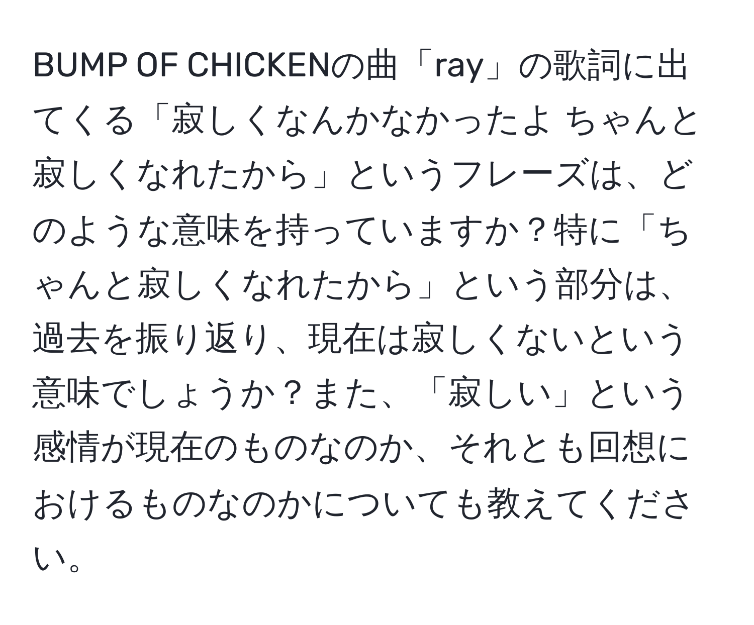 BUMP OF CHICKENの曲「ray」の歌詞に出てくる「寂しくなんかなかったよ ちゃんと寂しくなれたから」というフレーズは、どのような意味を持っていますか？特に「ちゃんと寂しくなれたから」という部分は、過去を振り返り、現在は寂しくないという意味でしょうか？また、「寂しい」という感情が現在のものなのか、それとも回想におけるものなのかについても教えてください。