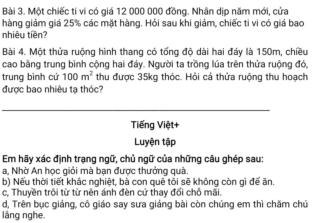 Một chiếc ti vi có giá 12 000 000 đồng. Nhân dịp năm mới, cửa 
hàng giảm giá 25% các mặt hàng. Hỏi sau khi giảm, chiếc ti vi có giá bao 
nhiêu tiền? 
Bài 4. Một thửa ruộng hình thang có tổng độ dài hai đáy là 150m, chiều 
cao bằng trung bình cộng hai đáy. Người ta trồng lúa trên thửa ruộng đó, 
trung bình cứ 100m^2 thu được 35kg thóc. Hỏi cả thửa ruộng thu hoạch 
được bao nhiêu tạ thóc? 
Tiếng Việt+ 
Luyện tập 
Em hãy xác định trạng ngữ, chủ ngữ của những câu ghép sau: 
a, Nhờ An học giỏi mà bạn được thưởng quà. 
b) Nếu thời tiết khắc nghiệt, bà con quê tôi sẽ không còn gì để ăn. 
c, Thuyền trôi từ từ nên ánh đèn cứ thay đổi chỗ mãi. 
d, Trên bục giảng, cô giáo say sưa giảng bài còn chúng em thì chăm chú 
lăng nghe.