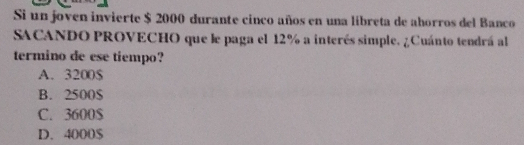 Si un joven invierte $ 2000 durante cinco años en una líbreta de ahorros del Banco
SACANDO PROVECHO que le paga el 12% a interés simple. ¿Cuánto tendrá al
termino de ese tiempo?
A. 3200$
B. 2500$
C. 3600$
D. 4000$