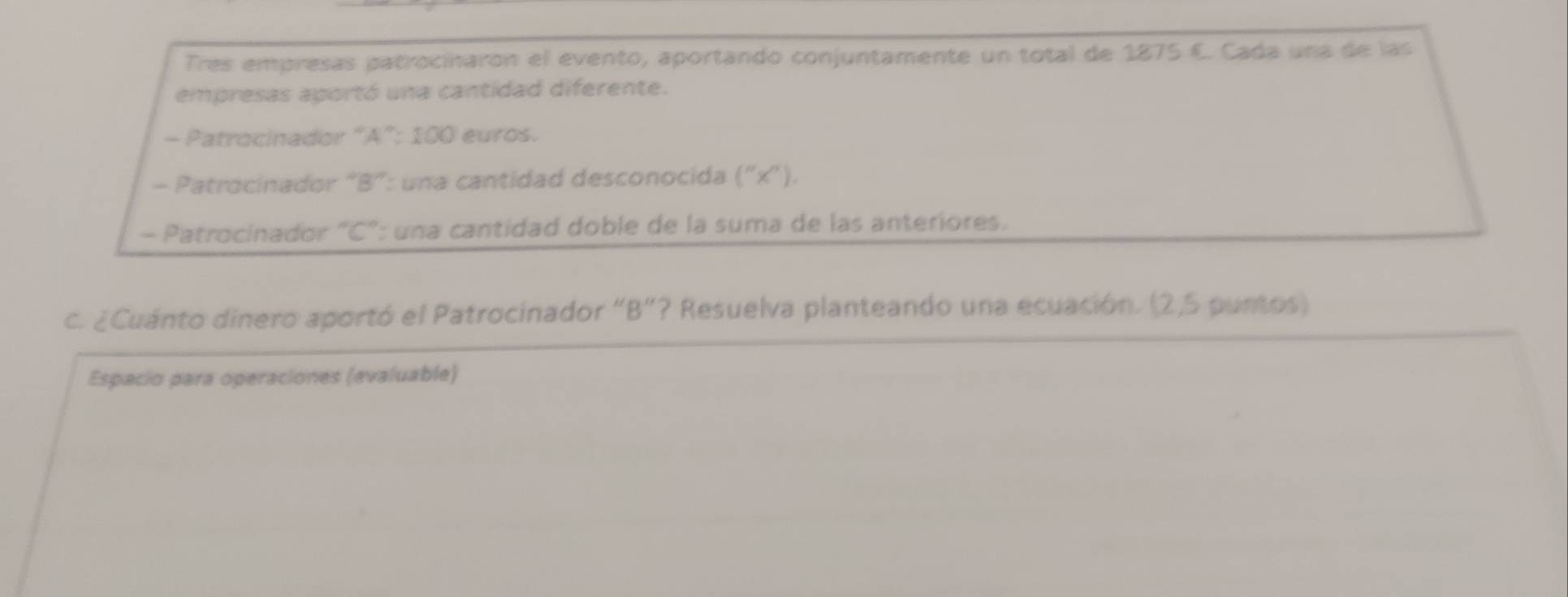 Tres empresas patrocínaron el evento, aportando conjuntamente un total de 1875 €. Cada una de las 
empresas aportó una cantidad diferente. 
- Patrocinador “ A ”: 100 euros. 
- Patrocinador “ B ”: una cantidad desconocida (''x''). 
- Patrocinador "C": una cantidad doble de la suma de las anteriores. 
c. ¿Cuánto dinero aportó el Patrocinador "B ”? Resuelva planteando una ecuación. (2,5 puntos) 
Espacio para operaciones (evaluable)