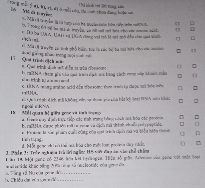 Thí sinh trả lời từng cầu
Trong mỗi ý a), b), c), d) ở mỗi câu, thí sinh chọn đùng hoặc sai.
16 Mã di truyền:
a. Mã di truyền là tổ hợp của ba nucleotide liên tiếp trên mRNA.
b. Trong 64 bộ ba mã di truyền, có 60 mã mã hóa cho các amino acid.
I
c. Bộ ba UAA, UAG và UGA đóng vai trò là mã mở đầu cho quá trình
dịch mã.
d. Mã di truyền có tính phổ biến, tức là các bộ ba mã hóa cho các amìno
acid giống nhau trong mọi sinh vật.
17 Quá trình dịch mã:
a. Quá trình dịch mã diễn ra trên ribosome.
b. mRNA tham gia vào quá trình dịch mã bằng cách cung cắp khuôn mẫu
cho trình tự amino acid.
c. tRNA mang amino acid đến ribosome theo trình tự được mã hóa trên
mRNA.
d. Quá trình dịch mã không cần sự tham gia của bắt kỳ loại RNA nào khác
ngoài mRNA.
18 Mối quan hệ giữa gene và tính trạng:
a. Gene quy định trực tiếp các tính trạng bằng cách mã hóa các protein. I
b. mRNA được phiên mã từ gene và dịch mã thành chuỗi polypeptide.
c. Protein là sản phẩm cuối cùng của quá trình dịch mã và biểu hiện thành □
tính trạng.
d. Mỗi gene chỉ có thể mã hóa cho một loại protein duy nhất.
3. Phần 3: Trắc nghiệm trả lời ngắn: HS viết đáp án vào chỗ chẩm
Câu 19. Một gene có 2346 liên kết hydrogen. Hiệu số giữa Adenine của gene với một loại
nucleotide khác bằng 20% tổng số nucleotide của gene đó.
a. Tổng số Nu của gene đó:_
b. Chiều dài của gene đó:_