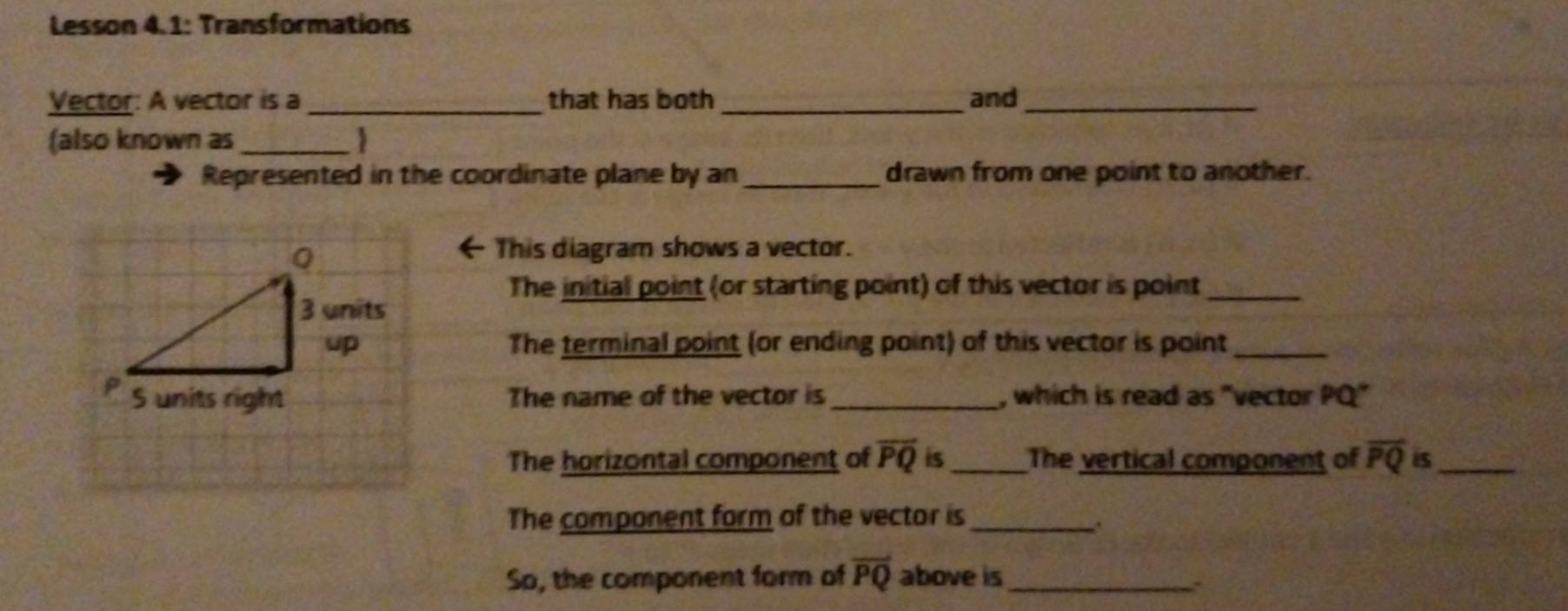 Lesson 4.1: Transformations 
Vector: A vector is a_ that has both _and_ 
(also known as _ 
Represented in the coordinate plane by an_ drawn from one point to another. 
This diagram shows a vector. 
The initial point (or starting point) of this vector is point_ 
The terminal point (or ending point) of this vector is point_ 
The name of the vector is _, which is read as "vector PQ" 
The horizontal component of overline PQ is_ The vertical component of overline PQ is_ 
The component form of the vector is_ 
So, the component form of overline PQ above is _.