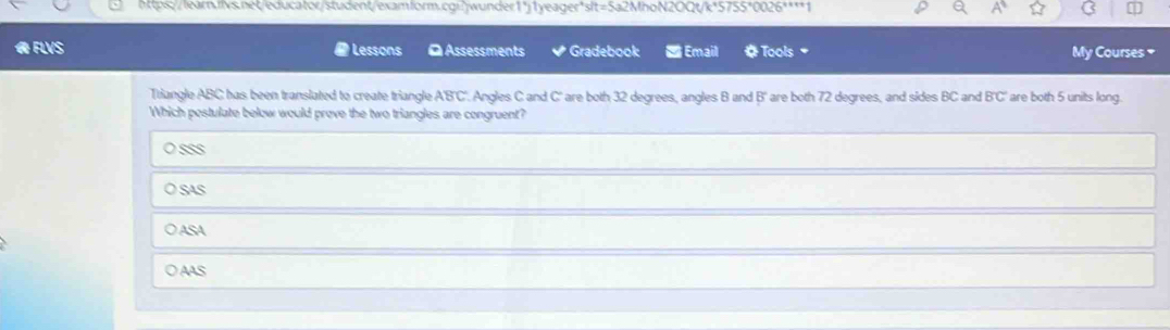 FLVS Lessons OAssessments Gradebook = Email # Tools My Courses *
Triangle ABC has been translated to create triangle ABC. Angles C and C ' are both 32 degrees, angles B and B ' are both 72 degrees, and sides BC and B'C' are both 5 units long.
Which pestulate below would prove the two triangles are congruent?

SaS
ASA
○ AAS