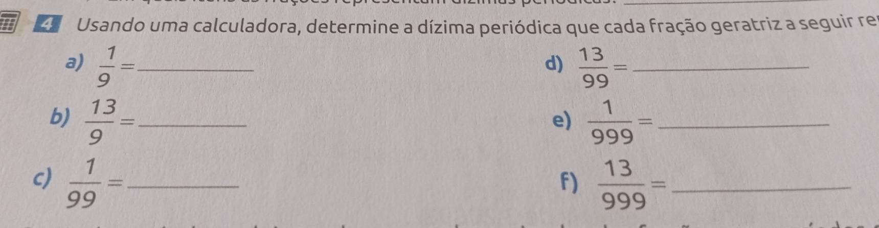 a Usando uma calculadora, determine a dízima periódica que cada fração geratriz a seguir re 
a)  1/9 = _  13/99 = _ 
d) 
b)  13/9 = _  1/999 = _ 
e) 
c)  1/99 = _  13/999 = _ 
f)