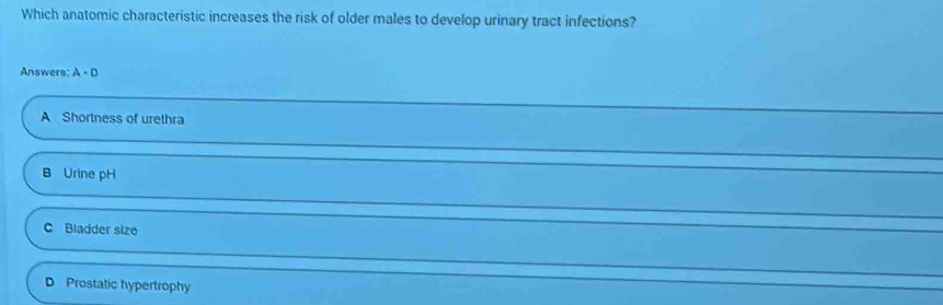 Which anatomic characteristic increases the risk of older males to develop urinary tract infections?
Answers: A· D
A Shortness of urethra
B Urine pH
C Bladder size
D Prostatic hypertrophy