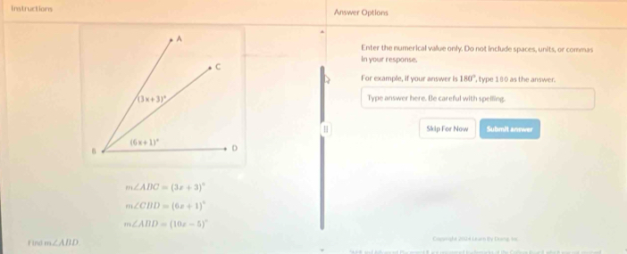 Instructions Answer Options
Enter the numerical value only. Do not include spaces, units, or commas
In your response.
D For example, if your answer is 180° , type 180 as the answer.
Type answer here. Be careful with spelling.
H Skip For Now Submit answer
m∠ ABC=(3x+3)^circ 
m∠ CBD=(6x+1)^circ 
m∠ ABD=(10x-5)^circ 
Find m∠ ABD Cogright 2021 Learn By Doing, s0c