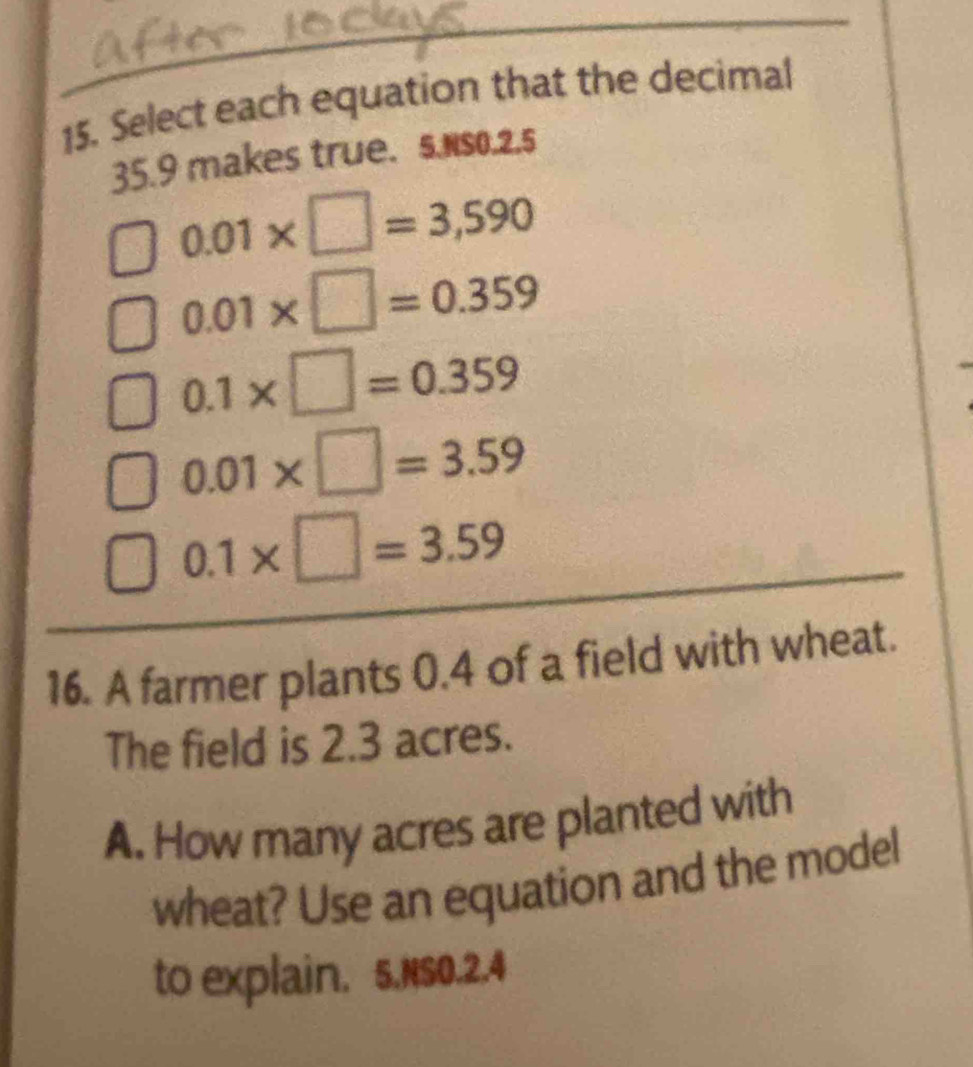 Select each equation that the decimal
35.9 makes true. 5.Nso. 2.5
0.01* □ =3,590
0.01* □ =0.359
0.1* □ =0.359
0.01* □ =3.59
0.1* □ =3.59
16. A farmer plants 0.4 of a field with wheat. 
The field is 2.3 acres. 
A. How many acres are planted with 
wheat? Use an equation and the model 
to explain. 5.NSO.2.4